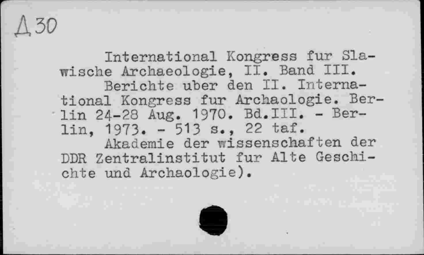 ﻿А зо
International Kongress fur Slawische Archaeologie, II. Band III.
Berichte uber den II. International Kongress fur Archäologie. Berlin 24-28 Aug. 1970. Bd.III. - Berlin, 1973. - 513 s., 22 taf.
Akademie der Wissenschaften der DDR Zentralinstitut fur Alte Geschichte und Archäologie).